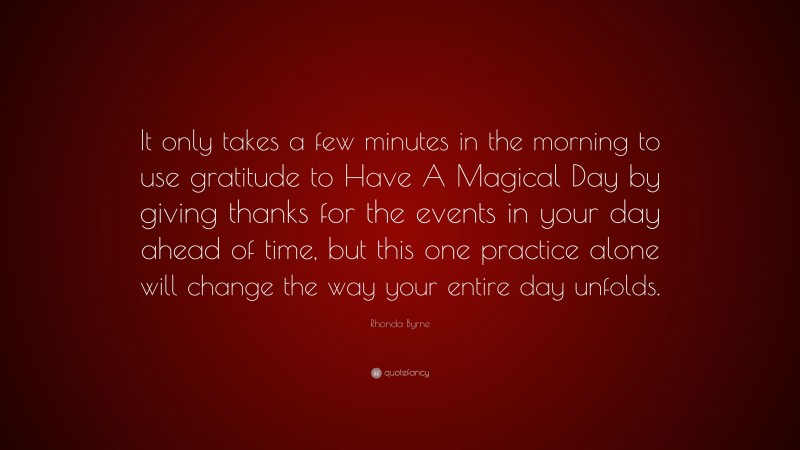 Rhonda Byrne Quote: “It only takes a few minutes in the morning to use gratitude to Have A Magical Day by giving thanks for the events in your day ahead of time, but this one practice alone will change the way your entire day unfolds.”
