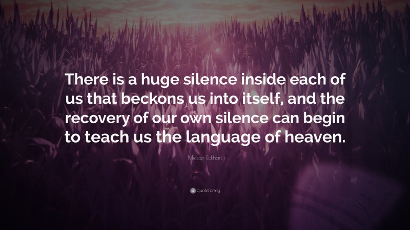 Meister Eckhart Quote: “There is a huge silence inside each of us that beckons us into itself, and the recovery of our own silence can begin to teach us the language of heaven.”