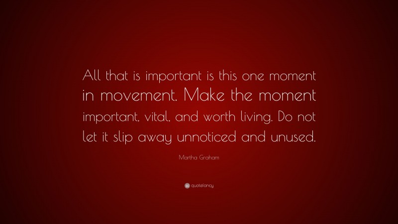 Martha Graham Quote: “All that is important is this one moment in movement. Make the moment important, vital, and worth living. Do not let it slip away unnoticed and unused.”