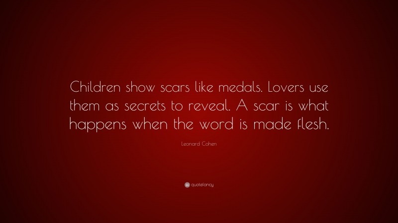 Leonard Cohen Quote: “Children show scars like medals. Lovers use them as secrets to reveal. A scar is what happens when the word is made flesh.”