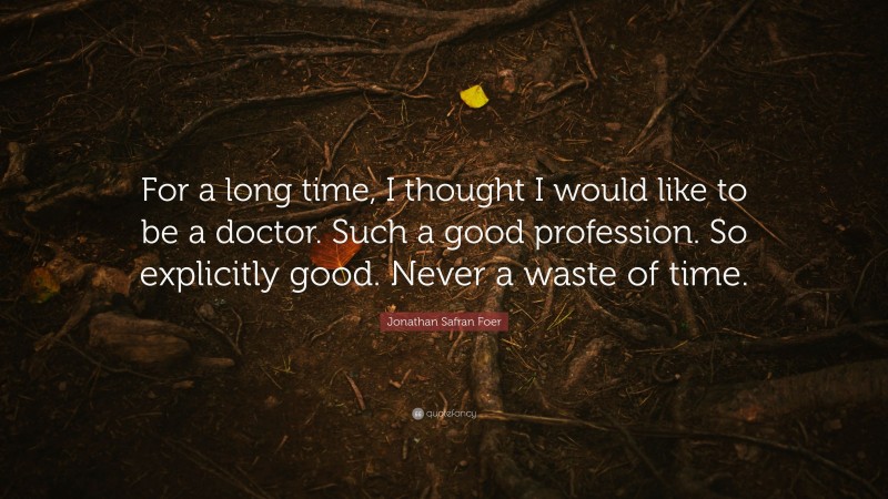 Jonathan Safran Foer Quote: “For a long time, I thought I would like to be a doctor. Such a good profession. So explicitly good. Never a waste of time.”