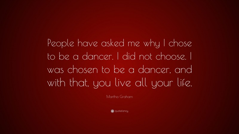 Martha Graham Quote: “People have asked me why I chose to be a dancer. I did not choose. I was chosen to be a dancer, and with that, you live all your life.”