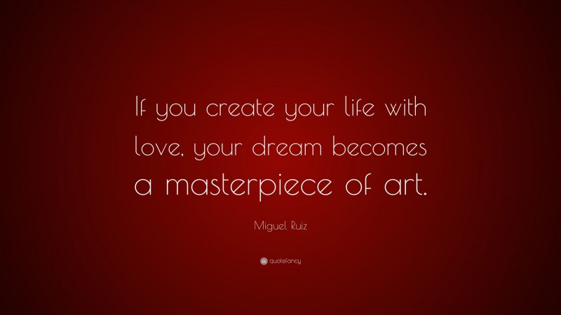 Miguel Ruiz Quote: “If you create your life with love, your dream becomes a masterpiece of art.”