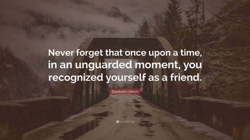 Elizabeth Gilbert Quote: “Never forget that once upon a time, in an unguarded moment, you recognized yourself as a friend.”