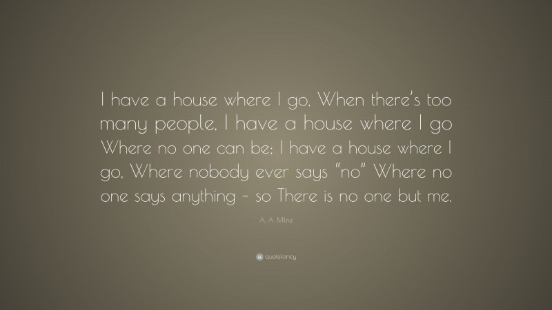 A. A. Milne Quote: “I have a house where I go, When there’s too many people, I have a house where I go Where no one can be; I have a house where I go, Where nobody ever says “no” Where no one says anything – so There is no one but me.”