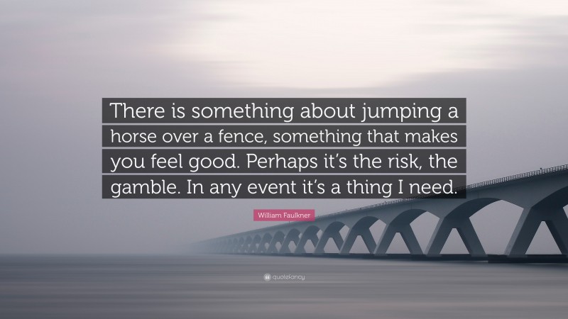 William Faulkner Quote: “There is something about jumping a horse over a fence, something that makes you feel good. Perhaps it’s the risk, the gamble. In any event it’s a thing I need.”