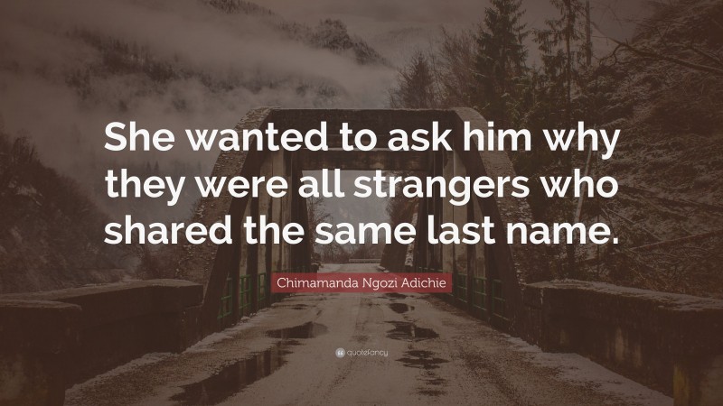 Chimamanda Ngozi Adichie Quote: “She wanted to ask him why they were all strangers who shared the same last name.”