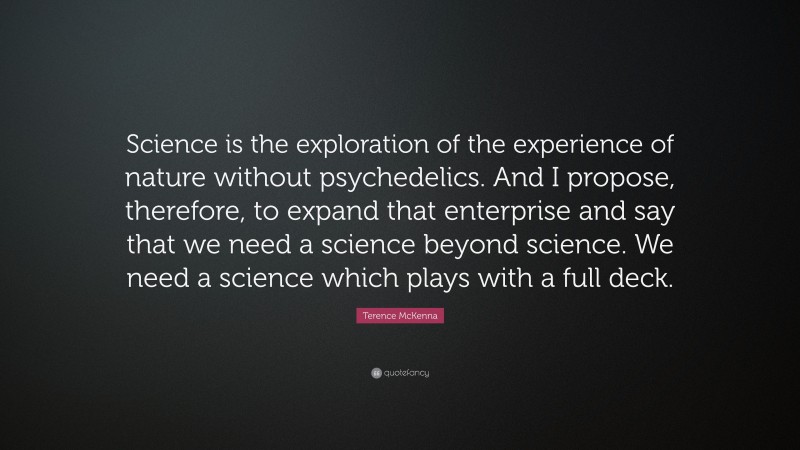 Terence McKenna Quote: “Science is the exploration of the experience of nature without psychedelics. And I propose, therefore, to expand that enterprise and say that we need a science beyond science. We need a science which plays with a full deck.”