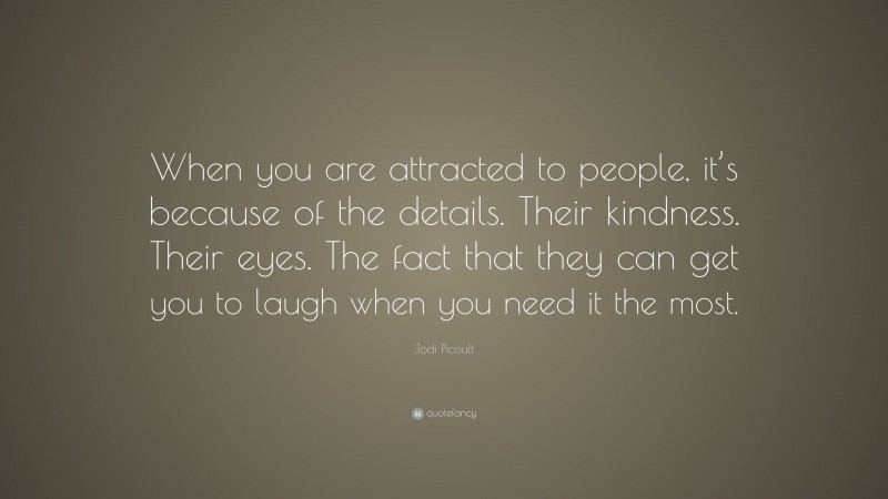 Jodi Picoult Quote: “When you are attracted to people, it’s because of the details. Their kindness. Their eyes. The fact that they can get you to laugh when you need it the most.”
