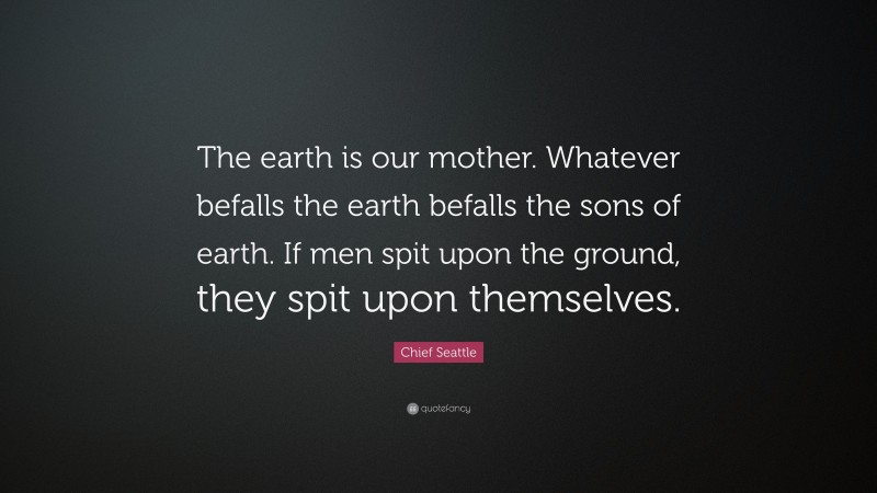 Chief Seattle Quote: “The earth is our mother. Whatever befalls the earth befalls the sons of earth. If men spit upon the ground, they spit upon themselves.”
