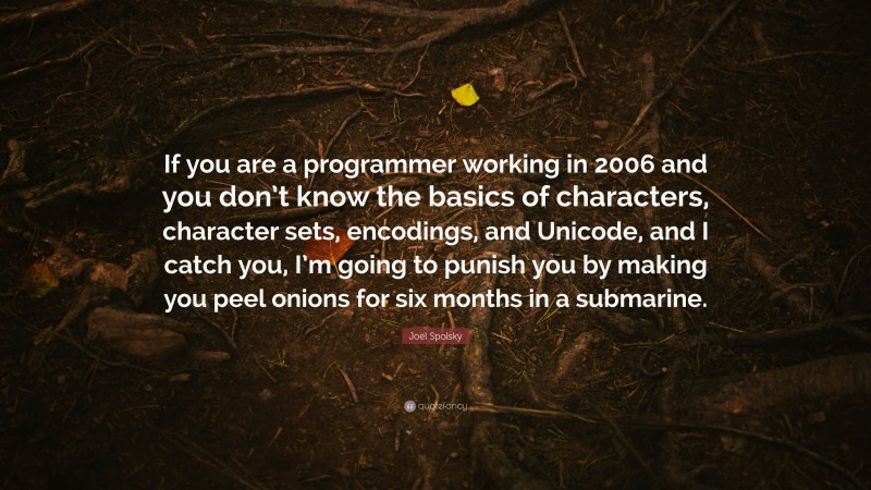 Joel Spolsky Quote: “If you are a programmer working in 2006 and you don’t know the basics of characters, character sets, encodings, and Unicode, and I catch you, I’m going to punish you by making you peel onions for six months in a submarine.”