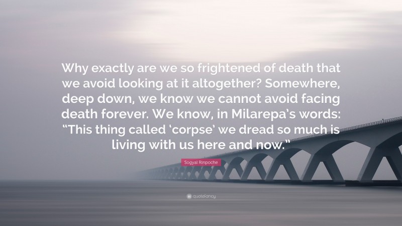 Sogyal Rinpoche Quote: “Why exactly are we so frightened of death that we avoid looking at it altogether? Somewhere, deep down, we know we cannot avoid facing death forever. We know, in Milarepa’s words: “This thing called ‘corpse’ we dread so much is living with us here and now.””