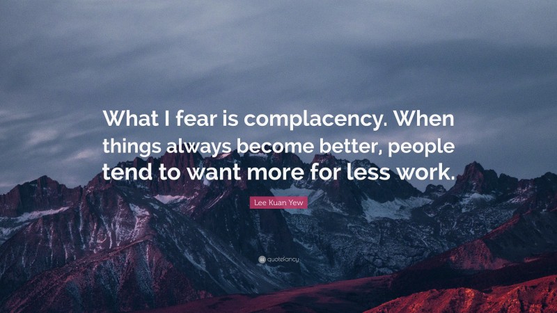 Lee Kuan Yew Quote: “What I fear is complacency. When things always become better, people tend to want more for less work.”