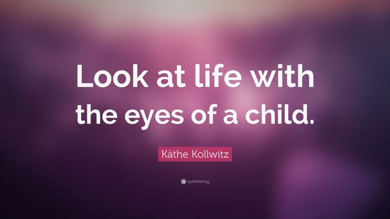 Käthe Kollwitz Quote: “Look at life with the eyes of a child.”