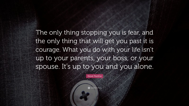 Steve Pavlina Quote: “The only thing stopping you is fear, and the only thing that will get you past it is courage. What you do with your life isn’t up to your parents, your boss, or your spouse. It’s up to you and you alone.”