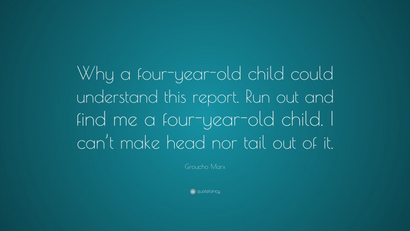Groucho Marx Quote: “Why a four-year-old child could understand this report. Run out and find me a four-year-old child. I can’t make head nor tail out of it.”