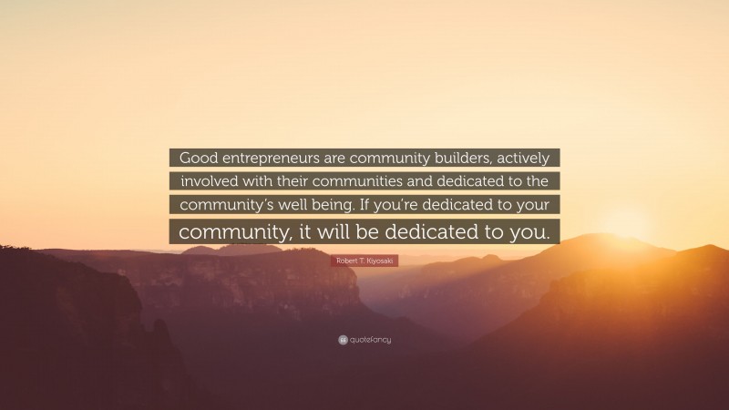 Robert T. Kiyosaki Quote: “Good entrepreneurs are community builders, actively involved with their communities and dedicated to the community’s well being. If you’re dedicated to your community, it will be dedicated to you.”