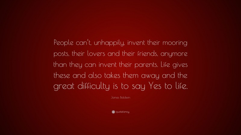 James Baldwin Quote: “People can’t, unhappily, invent their mooring posts, their lovers and their friends, anymore than they can invent their parents. Life gives these and also takes them away and the great difficulty is to say Yes to life.”