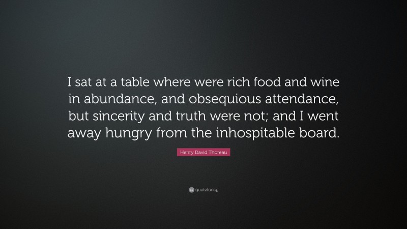 Henry David Thoreau Quote: “I sat at a table where were rich food and wine in abundance, and obsequious attendance, but sincerity and truth were not; and I went away hungry from the inhospitable board.”