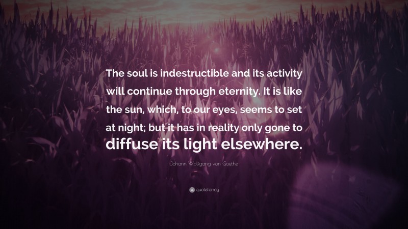 Johann Wolfgang von Goethe Quote: “The soul is indestructible and its activity will continue through eternity. It is like the sun, which, to our eyes, seems to set at night; but it has in reality only gone to diffuse its light elsewhere.”
