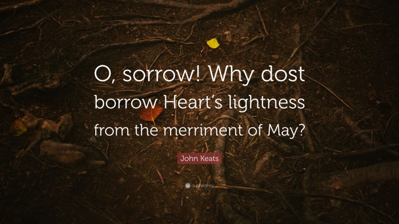 John Keats Quote: “O, sorrow! Why dost borrow Heart’s lightness from the merriment of May?”