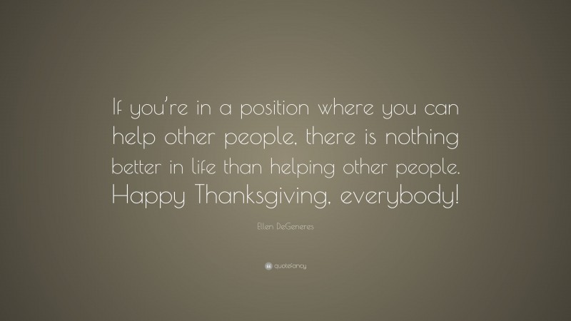 Ellen DeGeneres Quote: “If you’re in a position where you can help other people, there is nothing better in life than helping other people. Happy Thanksgiving, everybody!”