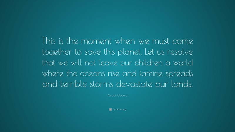 Barack Obama Quote: “This is the moment when we must come together to save this planet. Let us resolve that we will not leave our children a world where the oceans rise and famine spreads and terrible storms devastate our lands.”