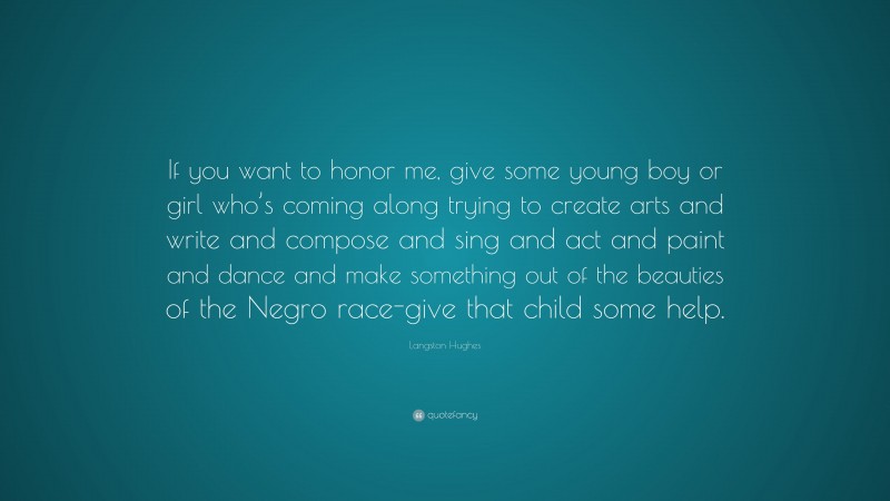 Langston Hughes Quote: “If you want to honor me, give some young boy or girl who’s coming along trying to create arts and write and compose and sing and act and paint and dance and make something out of the beauties of the Negro race-give that child some help.”