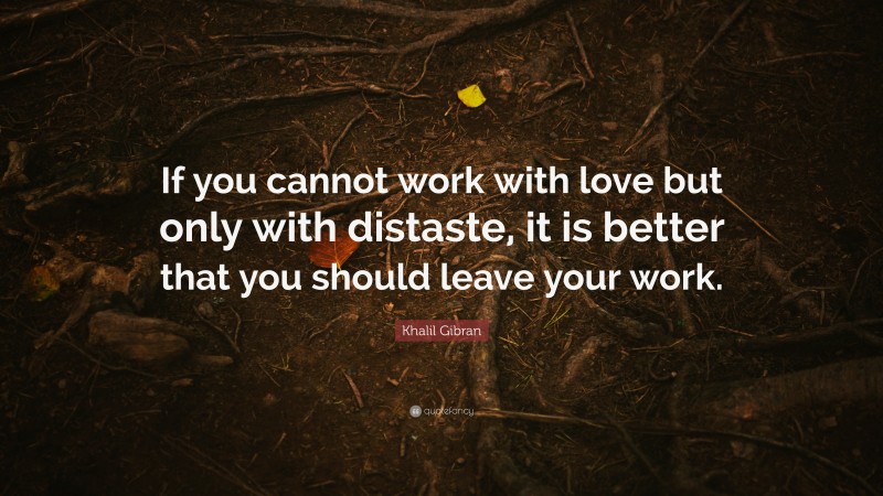Khalil Gibran Quote: “If you cannot work with love but only with distaste, it is better that you should leave your work.”