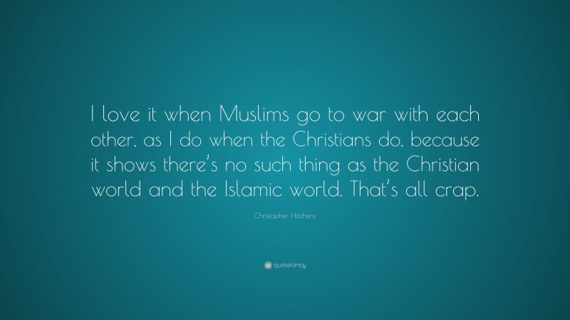 Christopher Hitchens Quote: “I love it when Muslims go to war with each other, as I do when the Christians do, because it shows there’s no such thing as the Christian world and the Islamic world. That’s all crap.”