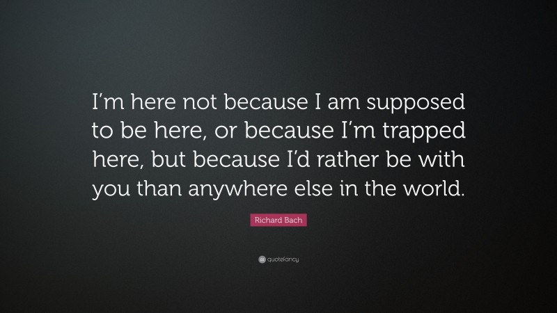 Richard Bach Quote: “I’m here not because I am supposed to be here, or because I’m trapped here, but because I’d rather be with you than anywhere else in the world.”