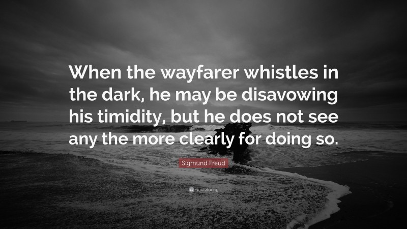 Sigmund Freud Quote: “When the wayfarer whistles in the dark, he may be disavowing his timidity, but he does not see any the more clearly for doing so.”