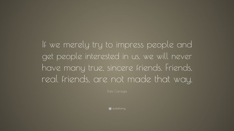 Dale Carnegie Quote: “If we merely try to impress people and get people interested in us, we will never have many true, sincere friends. Friends, real friends, are not made that way.”