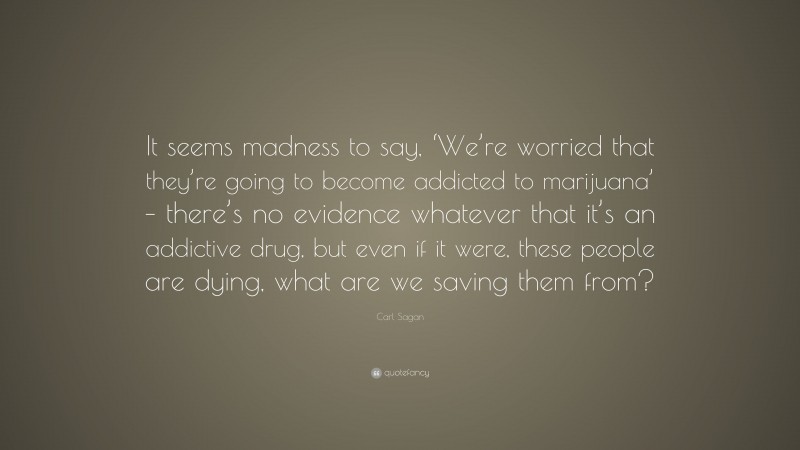 Carl Sagan Quote: “It seems madness to say, ‘We’re worried that they’re going to become addicted to marijuana’ – there’s no evidence whatever that it’s an addictive drug, but even if it were, these people are dying, what are we saving them from?”