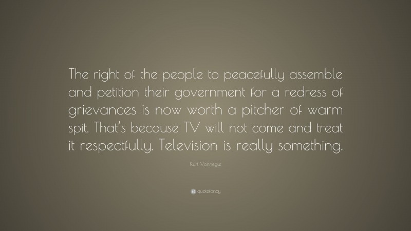 Kurt Vonnegut Quote: “The right of the people to peacefully assemble and petition their government for a redress of grievances is now worth a pitcher of warm spit. That’s because TV will not come and treat it respectfully. Television is really something.”