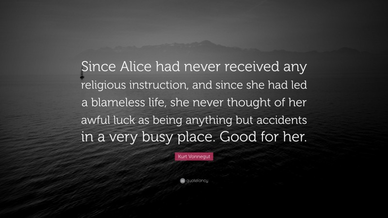 Kurt Vonnegut Quote: “Since Alice had never received any religious instruction, and since she had led a blameless life, she never thought of her awful luck as being anything but accidents in a very busy place. Good for her.”
