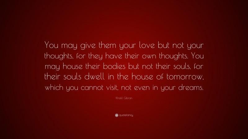Khalil Gibran Quote: “You may give them your love but not your thoughts, for they have their own thoughts. You may house their bodies but not their souls, for their souls dwell in the house of tomorrow, which you cannot visit, not even in your dreams.”