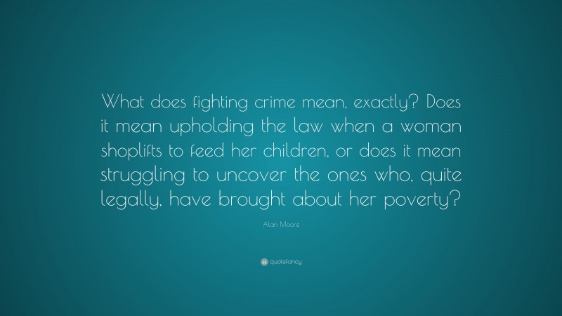 Alan Moore Quote: “What does fighting crime mean, exactly? Does it mean upholding the law when a woman shoplifts to feed her children, or does it mean struggling to uncover the ones who, quite legally, have brought about her poverty?”