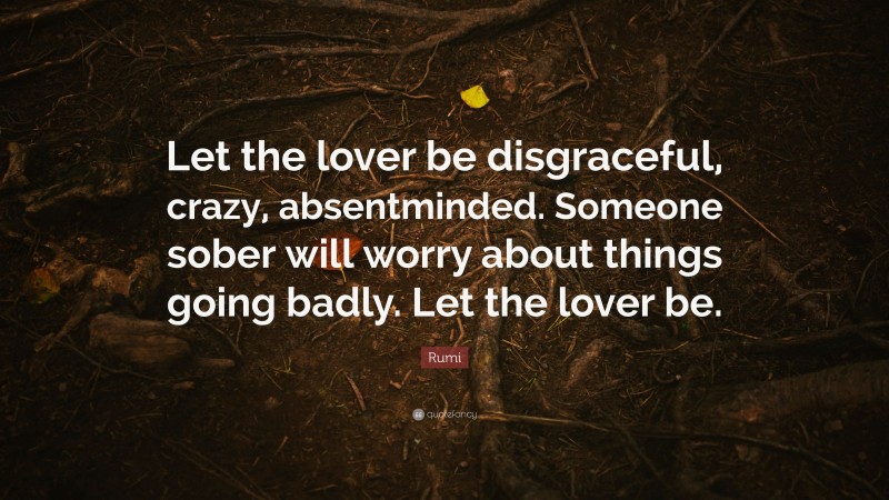 Rumi Quote: “Let the lover be disgraceful, crazy, absentminded. Someone sober will worry about things going badly. Let the lover be.”