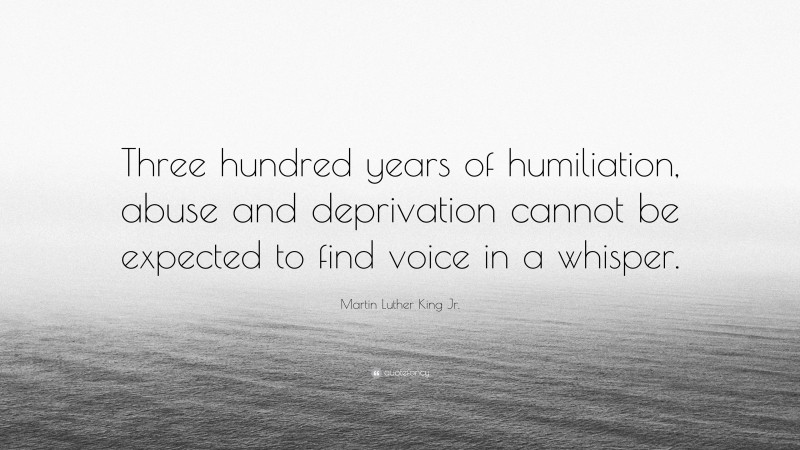 Martin Luther King Jr. Quote: “Three hundred years of humiliation, abuse and deprivation cannot be expected to find voice in a whisper.”