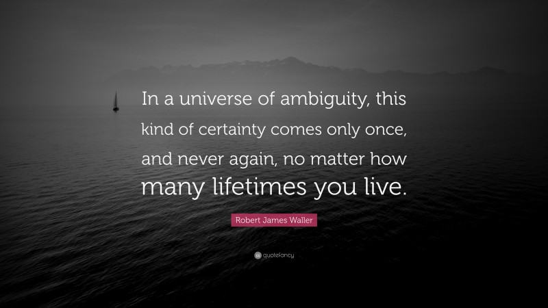 Robert James Waller Quote: “In a universe of ambiguity, this kind of certainty comes only once, and never again, no matter how many lifetimes you live.”