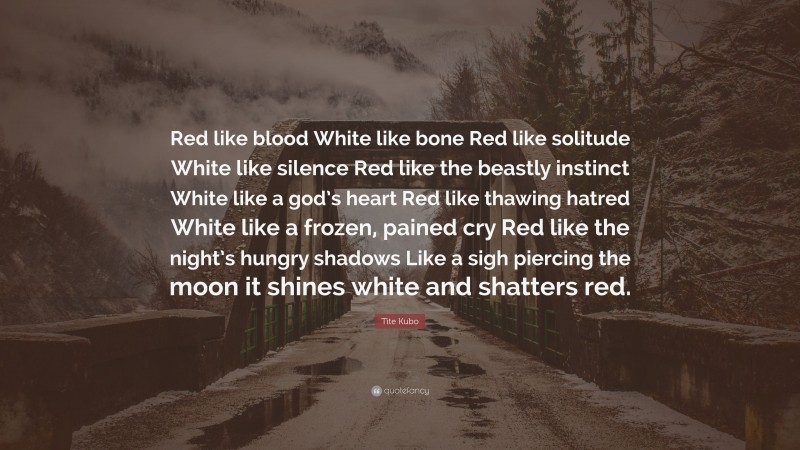 Tite Kubo Quote: “Red like blood White like bone Red like solitude White like silence Red like the beastly instinct White like a god’s heart Red like thawing hatred White like a frozen, pained cry Red like the night’s hungry shadows Like a sigh piercing the moon it shines white and shatters red.”