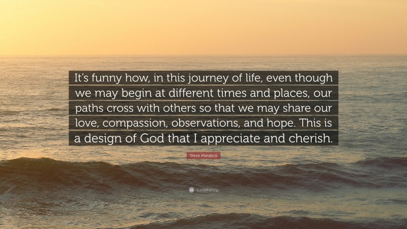 Steve Maraboli Quote: “It’s funny how, in this journey of life, even though we may begin at different times and places, our paths cross with others so that we may share our love, compassion, observations, and hope. This is a design of God that I appreciate and cherish.”