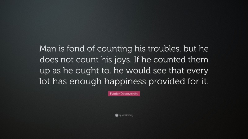 Fyodor Dostoyevsky Quote: “Man is fond of counting his troubles, but he does not count his joys. If he counted them up as he ought to, he would see that every lot has enough happiness provided for it.”
