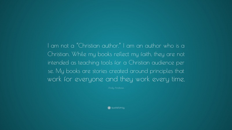 Andy Andrews Quote: “I am not a “Christian author.” I am an author who is a Christian. While my books reflect my faith, they are not intended as teaching tools for a Christian audience per se. My books are stories created around principles that work for everyone and they work every time.”