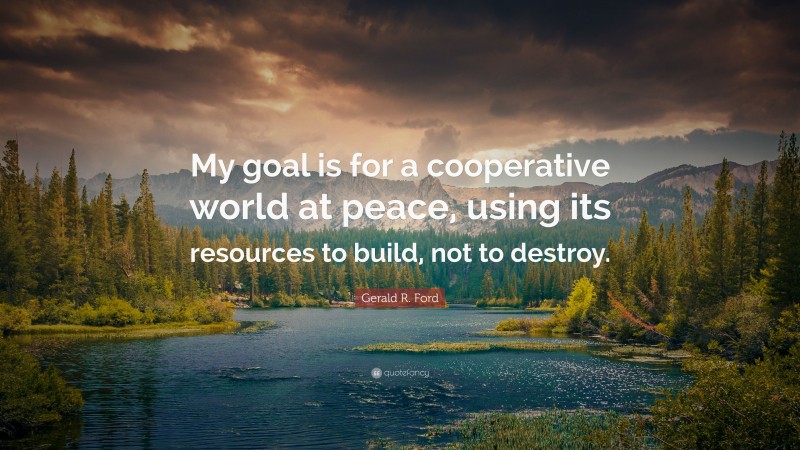 Gerald R. Ford Quote: “My goal is for a cooperative world at peace, using its resources to build, not to destroy.”