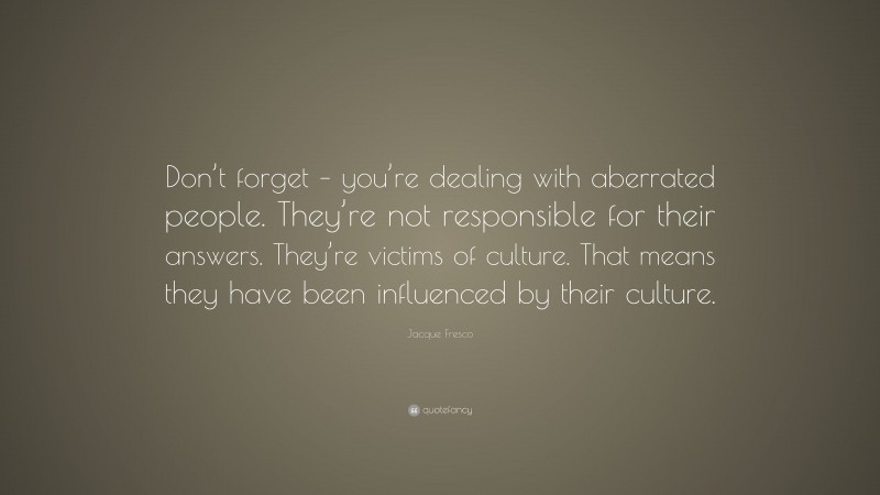 Jacque Fresco Quote: “Don’t forget – you’re dealing with aberrated people. They’re not responsible for their answers. They’re victims of culture. That means they have been influenced by their culture.”