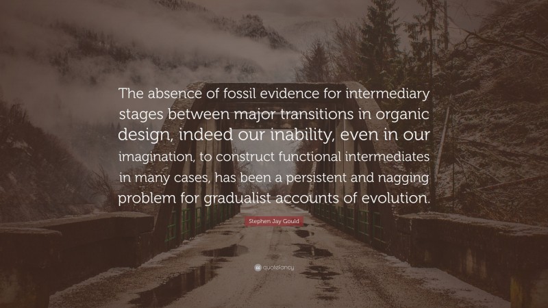 Stephen Jay Gould Quote: “The absence of fossil evidence for intermediary stages between major transitions in organic design, indeed our inability, even in our imagination, to construct functional intermediates in many cases, has been a persistent and nagging problem for gradualist accounts of evolution.”