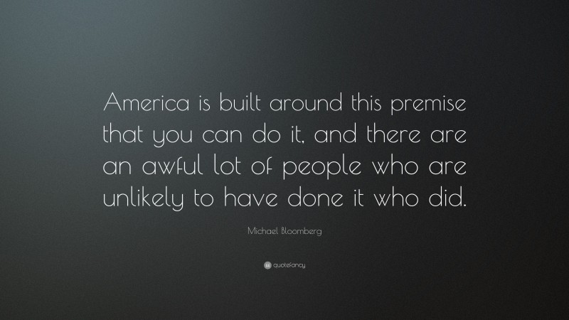 Michael Bloomberg Quote: “America is built around this premise that you can do it, and there are an awful lot of people who are unlikely to have done it who did.”