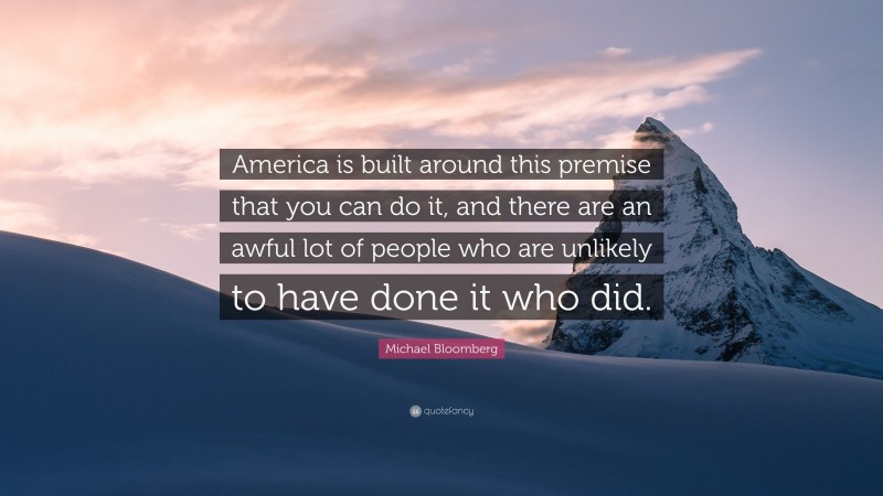 Michael Bloomberg Quote: “America is built around this premise that you can do it, and there are an awful lot of people who are unlikely to have done it who did.”